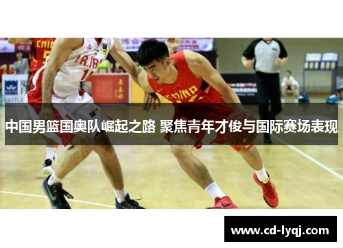 中国男篮国奥队崛起之路 聚焦青年才俊与国际赛场表现